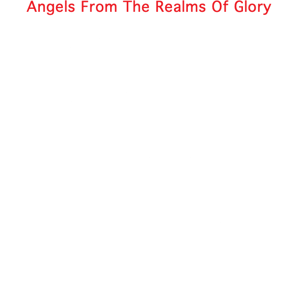 Angels From The Realms Of Glory Angels from the realms of glory, Wing your flight o'er all the earth Ye who sang creations story, Now proclaim messiah's birth Come and worship, come and worship, Worship Christ the new-born king Shepherds in the field abiding, Watching oe'r your flocks by night God with man is now residing, Yonder shines the infant light. Sages leave your contemplations, Brighter visions beam afar. Seek the great desire of nations, Ye have seen his natal star. Saints before the altar bending, Watching long in hope and fear Suddenly the Lord descending In his temple shall appear.