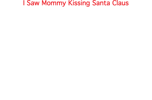 I Saw Mommy Kissing Santa Claus JT. Connor (c) 1952 I saw Mommy kissing Santa Claus Underneath the mistletoe last night. She didn't see me creep down the stairs to have a peep; She thought that I was tucked up in my bedroom fast asleep. Then, I saw Mommy tickle Santa Claus Underneath his beard so snowy white; Oh, what a laugh it would have been If Daddy had only seen Mommy kissing Santa Claus last night. (Repeat) 