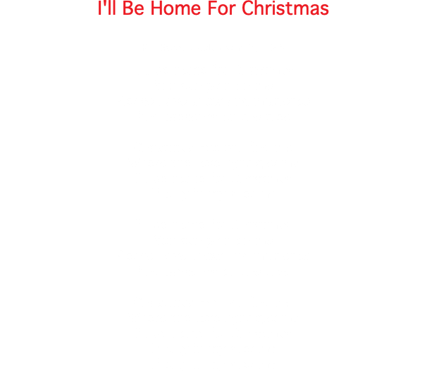 I'll Be Home For Christmas  Kim Gannon, Walter Kent (c) 1943 I'll be home for Christmas You can plan on me Please have snow and mistletoe And presents on the tree Christmas Eve will find me Where the love light gleams I'll be home for Christmas If only in my dreams I'll be home for Christmas You can plan on me Please have snow and mistletoe And presents on the tree Christmas Eve will find me Where the love light gleams I'll be home for Christmas If only in my dreams If only in my dreams 