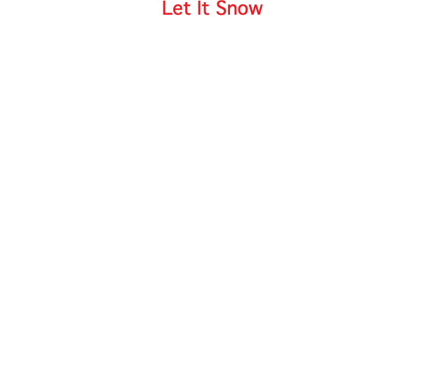 Let It Snow Sammy Cahn, Jule Styne (c) 1945 Oh, the weather outside is frightful, But the fire is so delightful, And since we've no place to go, Let it snow, let it snow, let it snow. It doesn't show signs of stopping, And I brought some corn for popping; The lights are turned way down low, Let it snow, let it snow, let it snow. When we finally say good night, How I'll hate going out in the storm; But if you really hold me tight, All the way home I'll be warm. The fire is slowly dying, And, my dear, we're still good-bye-ing, But as long as you love me so. Let it snow, let it snow, let it snow. 