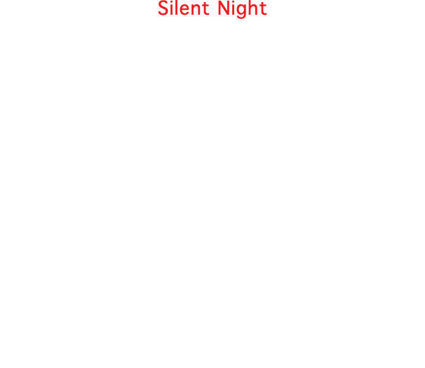Silent Night Silent night! Holy night! All is calm, all is bright, Round yon Virgin Mother and Child. Holy Infant, so tender and mild. Sleep in heavenly peace, Sleep in heavenly peace. Silent night! Holy night! Shepherds quake at the sight; Glories stream from heaven afar, Heavenly host sing, Alleluia, Christ, the Savior is born! Christ the Savior is born! Silent night! Holy night! Son of God, love's pure light, Radiant beams from Thy holy face, With the dawn of redeeming grace, Jesus, Lord, at Thy birth, Jesus, Lord at Thy birth. 