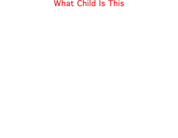 What Child Is This What child is this, who, laid to rest On Mary's lap, is sleeping? Whom angels greet with anthems sweet, While shepherds watch are keeping? This, this is Christ the King, Whom shepherds guard and angels sing: Haste, haste to bring him laud, The Babe, the Son of Mary! So bring Him incense, gold, and myrrh, Come peasant king to own Him, The King of kings, salvation brings, Let loving hearts enthrone Him. Raise, raise the song on high, The Virgin sings her lullaby: Joy, joy, for Christ is born, The Babe, the Son of Mary! 