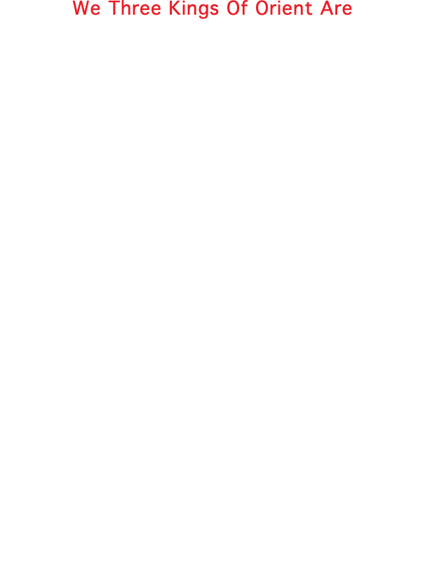 We Three Kings Of Orient Are We three kings of Orient are, Bearing gifts we traverse afar, Field and fountain, morr and mountain, Following yonder Star. (Refrian) O, star of wonder, star of might, Star with royal beauty bright, Westward leading, still proceeding, Guide us to the perfect light. Born a babe on Bethlehem's plain; Gold we bring to crown Him again; King forever, ceasing never, Over us all to reign. Frankincense to offer have I; Incense owns a Deity nigh; Prayer and praising, all men raising, Worship Him, God on High. Myrrh is mine; its bitter perfume Breathes a life of gathering gloom; Sorrowing, sighing, bleeding, dying, Seal'd in the stone-cold tomb. Glorious now behold Him arise, King and God and sacrifice, Heaven sings, "Hallelujah!" Hallejujah!" Earth replies. 